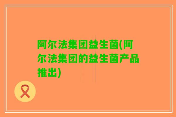 阿尔法集团益生菌(阿尔法集团的益生菌产品推出)