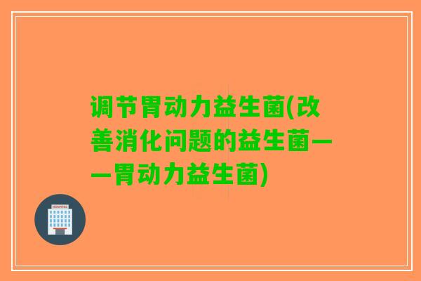 调节胃动力益生菌(改善消化问题的益生菌——胃动力益生菌)