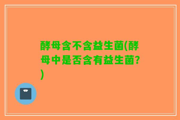 酵母含不含益生菌(酵母中是否含有益生菌？)