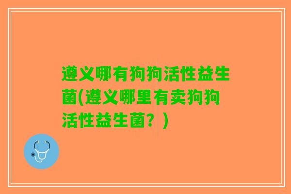 遵义哪有狗狗活性益生菌(遵义哪里有卖狗狗活性益生菌？)
