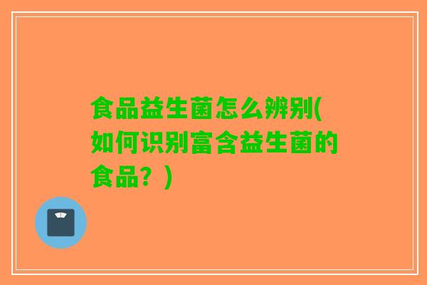 食品益生菌怎么辨别(如何识别富含益生菌的食品？)