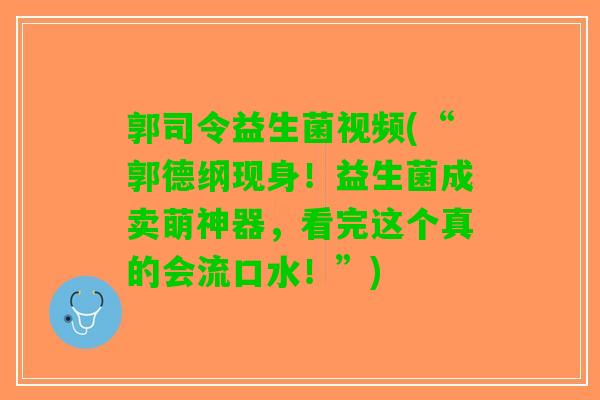 郭司令益生菌视频(“郭德纲现身！益生菌成卖萌神器，看完这个真的会流口水！”)