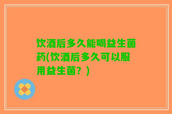饮酒后多久能喝益生菌药(饮酒后多久可以服用益生菌？)