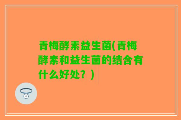 青梅酵素益生菌(青梅酵素和益生菌的结合有什么好处？)