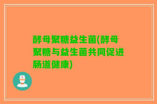 酵母聚糖益生菌(酵母聚糖与益生菌共同促进肠道健康)