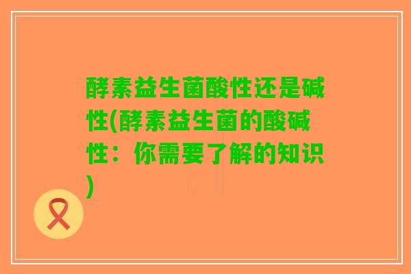 酵素益生菌酸性还是碱性(酵素益生菌的酸碱性：你需要了解的知识)