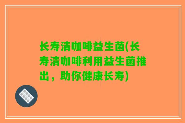 长寿清咖啡益生菌(长寿清咖啡利用益生菌推出，助你健康长寿)