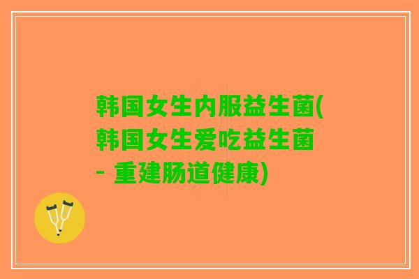 韩国女生内服益生菌(韩国女生爱吃益生菌 - 重建肠道健康)