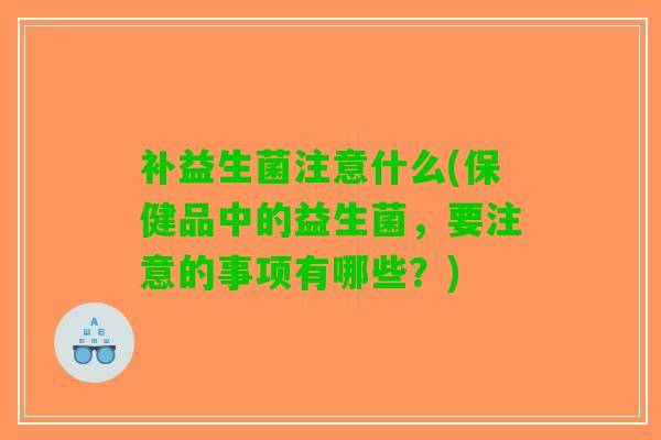 补益生菌注意什么(保健品中的益生菌，要注意的事项有哪些？)