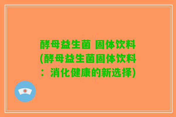 酵母益生菌 固体饮料(酵母益生菌固体饮料：消化健康的新选择)