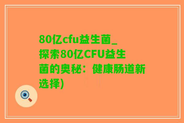 80亿cfu益生菌_探索80亿CFU益生菌的奥秘：健康肠道新选择)