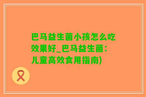 巴马益生菌小孩怎么吃效果好_巴马益生菌：儿童高效食用指南)