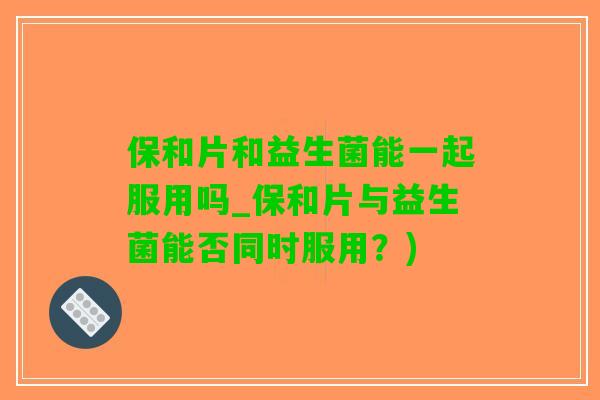 保和片和益生菌能一起服用吗_保和片与益生菌能否同时服用？)