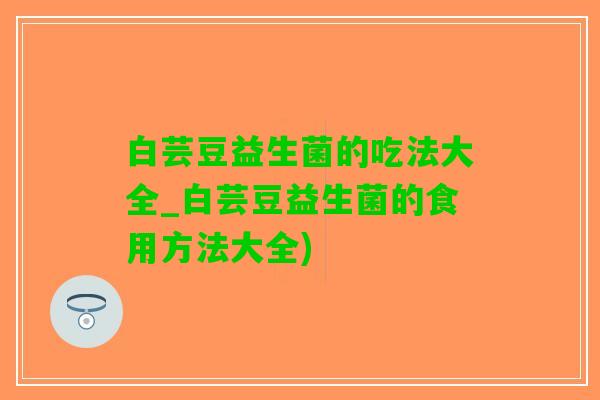 白芸豆益生菌的吃法大全_白芸豆益生菌的食用方法大全)