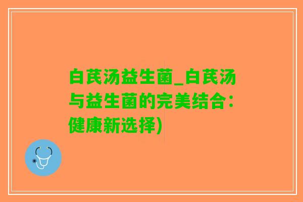 白芪汤益生菌_白芪汤与益生菌的完美结合：健康新选择)