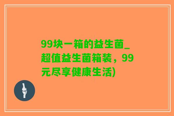 99块一箱的益生菌_超值益生菌箱装，99元尽享健康生活)