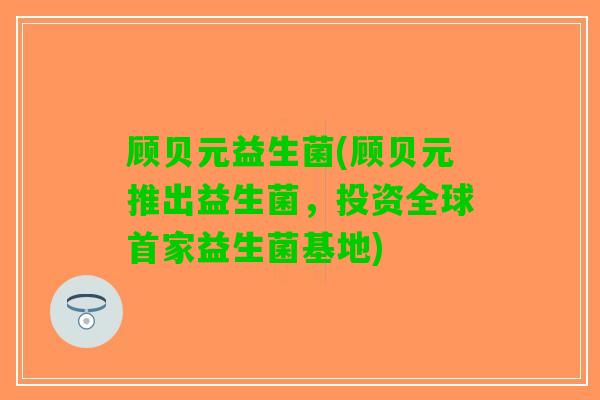 顾贝元益生菌(顾贝元推出益生菌，投资全球首家益生菌基地)
