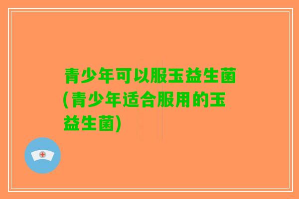 青少年可以服玉益生菌(青少年适合服用的玉益生菌)
