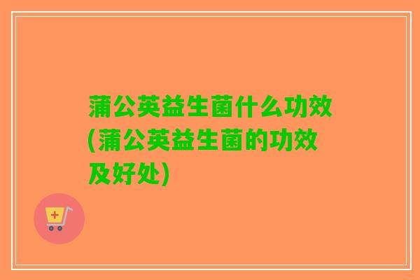蒲公英益生菌什么功效(蒲公英益生菌的功效及好处)