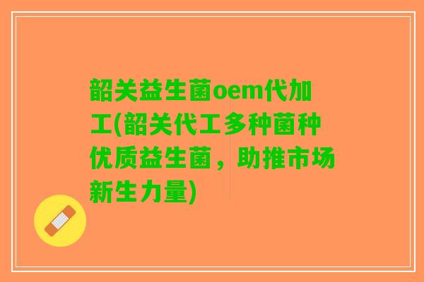 韶关益生菌oem代加工(韶关代工多种菌种优质益生菌，助推市场新生力量)