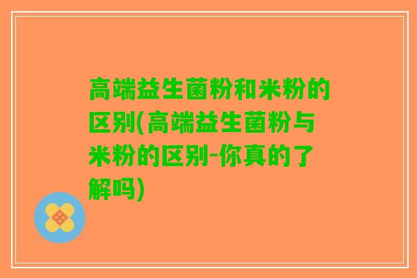 高端益生菌粉和米粉的区别(高端益生菌粉与米粉的区别-你真的了解吗)
