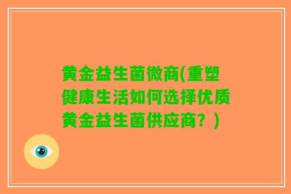 黄金益生菌微商(重塑健康生活如何选择优质黄金益生菌供应商？)