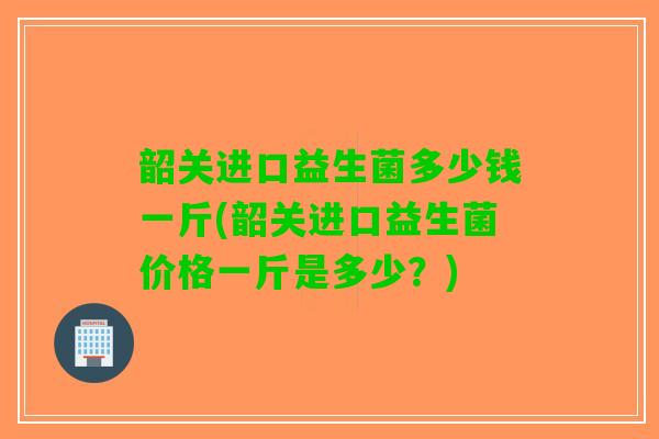 韶关进口益生菌多少钱一斤(韶关进口益生菌价格一斤是多少？)