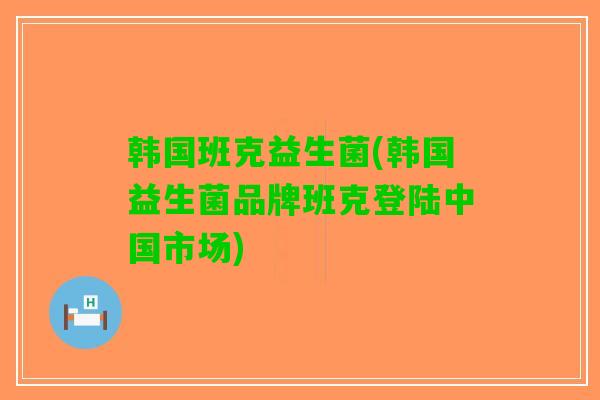 韩国班克益生菌(韩国益生菌品牌班克登陆中国市场)