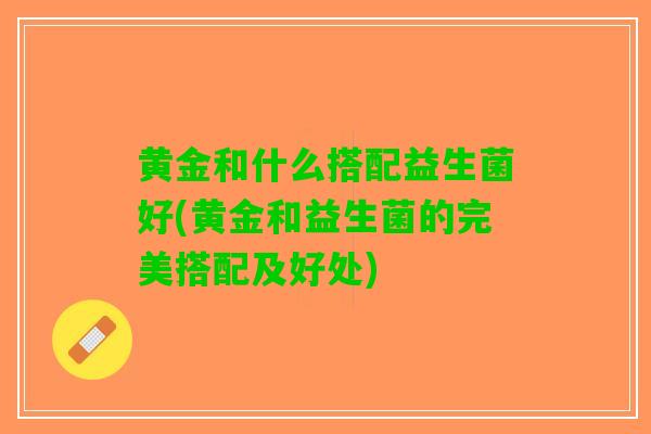 黄金和什么搭配益生菌好(黄金和益生菌的完美搭配及好处)