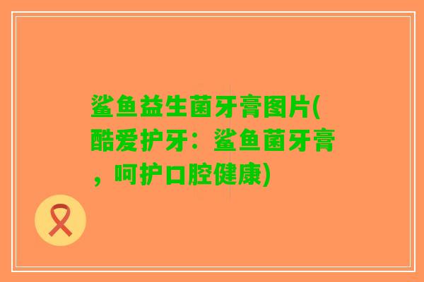 鲨鱼益生菌牙膏图片(酷爱护牙：鲨鱼菌牙膏，呵护口腔健康)