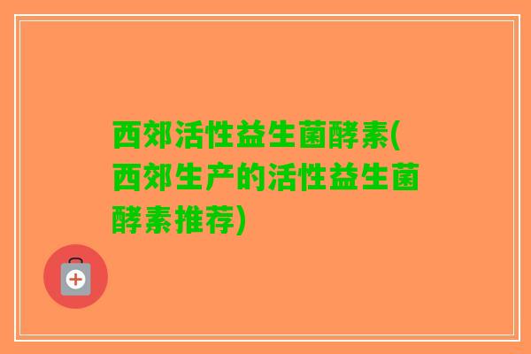 西郊活性益生菌酵素(西郊生产的活性益生菌酵素推荐)