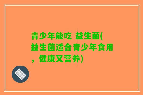 青少年能吃 益生菌(益生菌适合青少年食用，健康又营养)