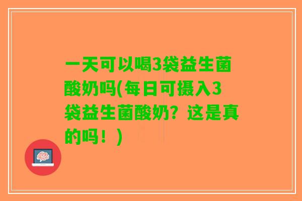 一天可以喝3袋益生菌酸奶吗(每日可摄入3袋益生菌酸奶？这是真的吗！)