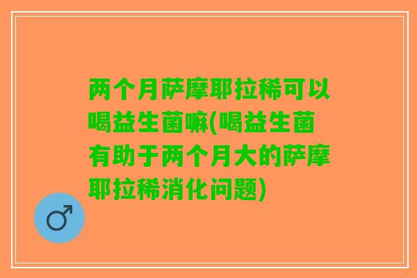 两个月萨摩耶拉稀可以喝益生菌嘛(喝益生菌有助于两个月大的萨摩耶拉稀消化问题)