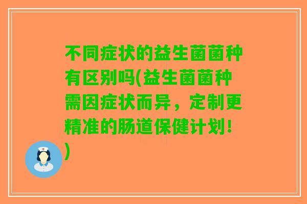 不同症状的益生菌菌种有区别吗(益生菌菌种需因症状而异，定制更精准的肠道保健计划！)