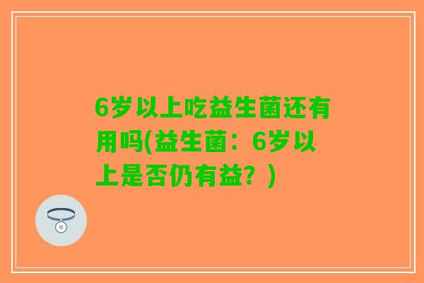 6岁以上吃益生菌还有用吗(益生菌：6岁以上是否仍有益？)