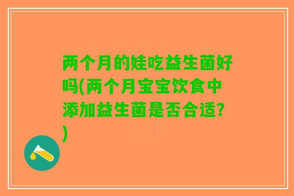 两个月的娃吃益生菌好吗(两个月宝宝饮食中添加益生菌是否合适？)