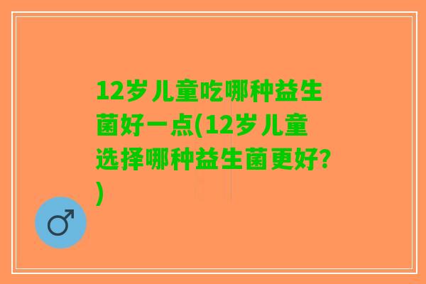 12岁儿童吃哪种益生菌好一点(12岁儿童选择哪种益生菌更好？)