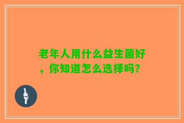 老年人用什么益生菌好，你知道怎么选择吗？