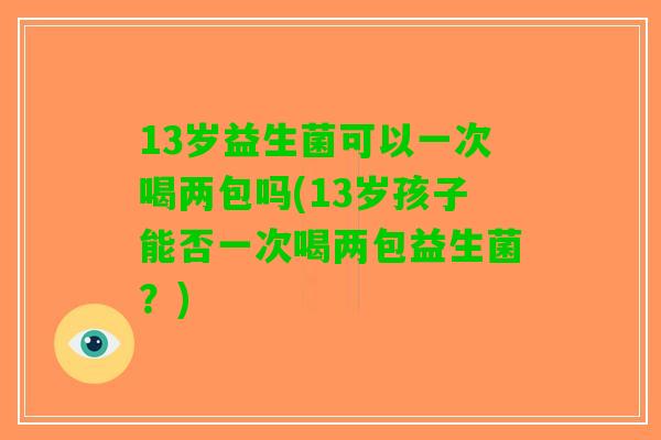 13岁益生菌可以一次喝两包吗(13岁孩子能否一次喝两包益生菌？)