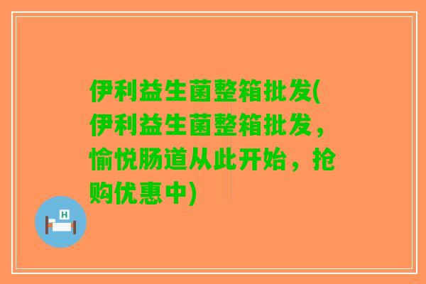 伊利益生菌整箱批发(伊利益生菌整箱批发，愉悦肠道从此开始，抢购优惠中)