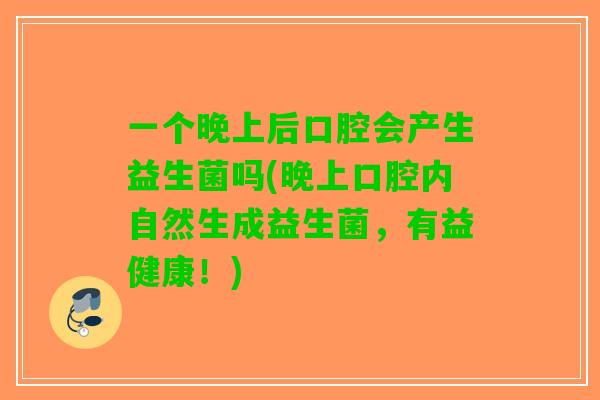 一个晚上后口腔会产生益生菌吗(晚上口腔内自然生成益生菌，有益健康！)