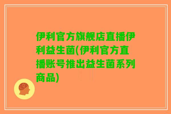 伊利官方旗舰店直播伊利益生菌(伊利官方直播账号推出益生菌系列商品)