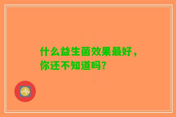 什么益生菌效果最好，你还不知道吗？