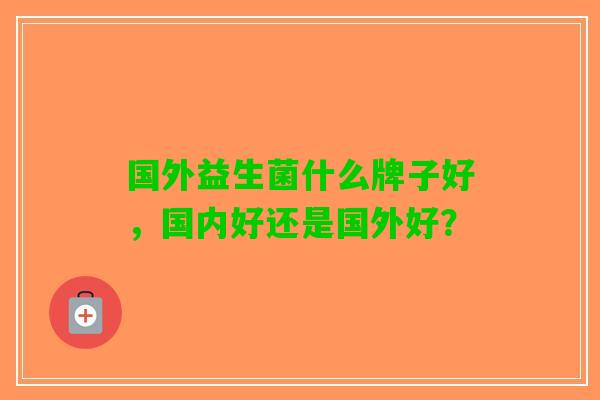 国外益生菌什么牌子好，国内好还是国外好？