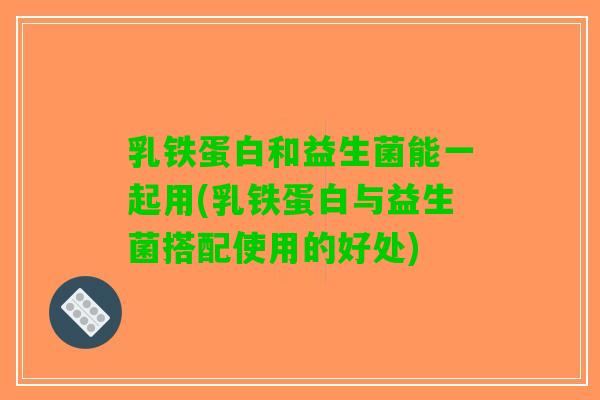 乳铁蛋白和益生菌能一起用(乳铁蛋白与益生菌搭配使用的好处)