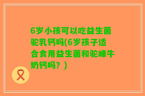 6岁小孩可以吃益生菌驼乳钙吗(6岁孩子适合食用益生菌和驼峰牛奶钙吗？)