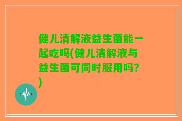 健儿清解液益生菌能一起吃吗(健儿清解液与益生菌可同时服用吗？)
