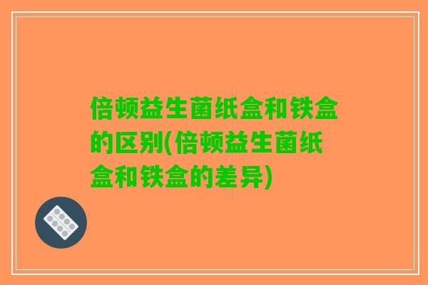 倍顿益生菌纸盒和铁盒的区别(倍顿益生菌纸盒和铁盒的差异)