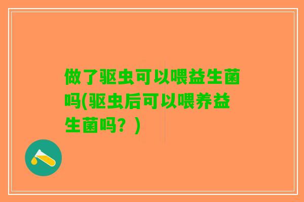 做了驱虫可以喂益生菌吗(驱虫后可以喂养益生菌吗？)